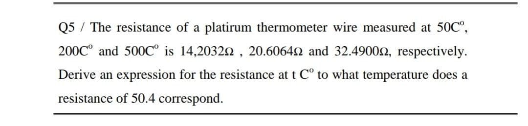 Q5 / The resistance of a platirum thermometer wire measured at 50C°,
200C° and 500C° is 14,20322 , 20.60642 and 32.49002, respectively.
Derive an expression for the resistance at t C° to what temperature does a
resistance of 50.4 correspond.

