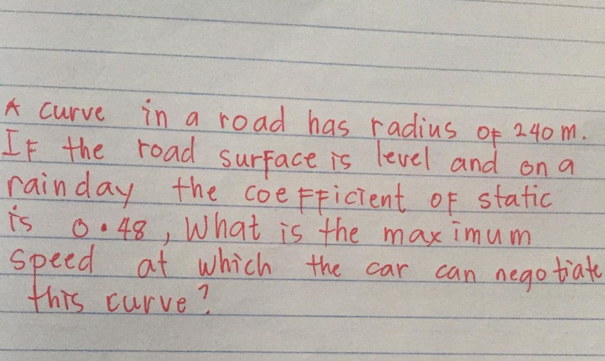 A Curve in a road has radius of 240 m.
IF the road level and on a
rainday
is o•48, what is the maximum
Speed at which the car
this curve?
surface is
the coe FFICient OF static
can nego tate
