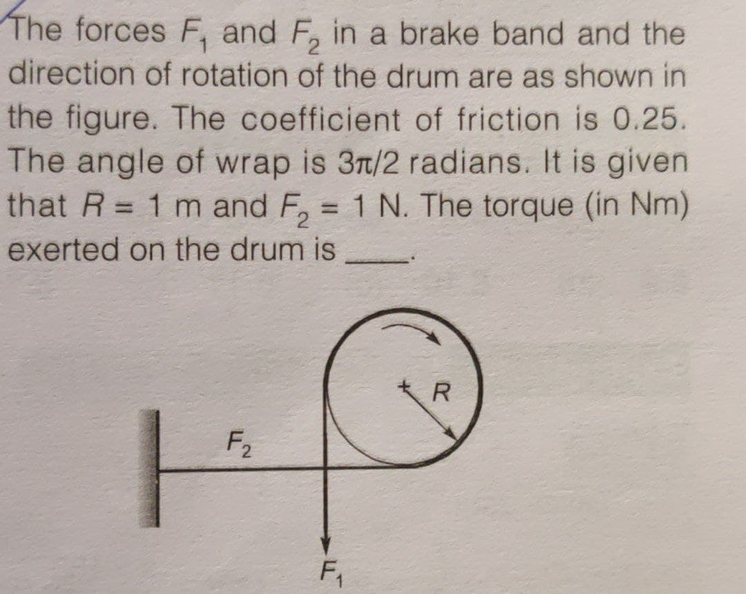 The forces F, and F, in a brake band and the
direction of rotation of the drum are as shown in
the figure. The coefficient of friction is 0.25.
The angle of wrap is 3n/2 radians. It is given
that R = 1 m and F, = 1 N. The torque (in Nm)
%3D
exerted on the drum is
R
F2
F,
