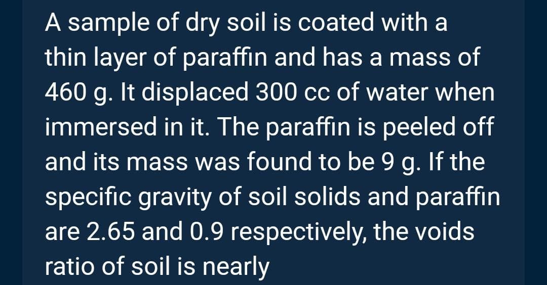 A sample of dry soil is coated with a
thin layer of paraffin and has a mass of
460 g. It displaced 300 cc of water when
immersed in it. The paraffin is peeled off
and its mass was found to be 9 g. If the
specific gravity of soil solids and paraffin
are 2.65 and 0.9 respectively, the voids
ratio of soil is nearly