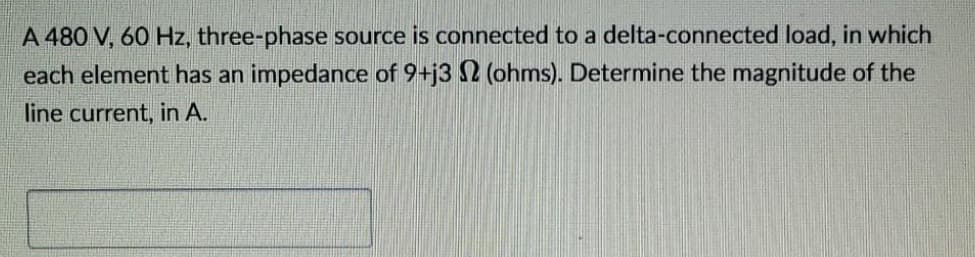 A 480 V, 60 Hz, three-phase source is connected to a delta-connected load, in which
each element has an impedance of 9+j32 (ohms). Determine the magnitude of the
line current, in A.