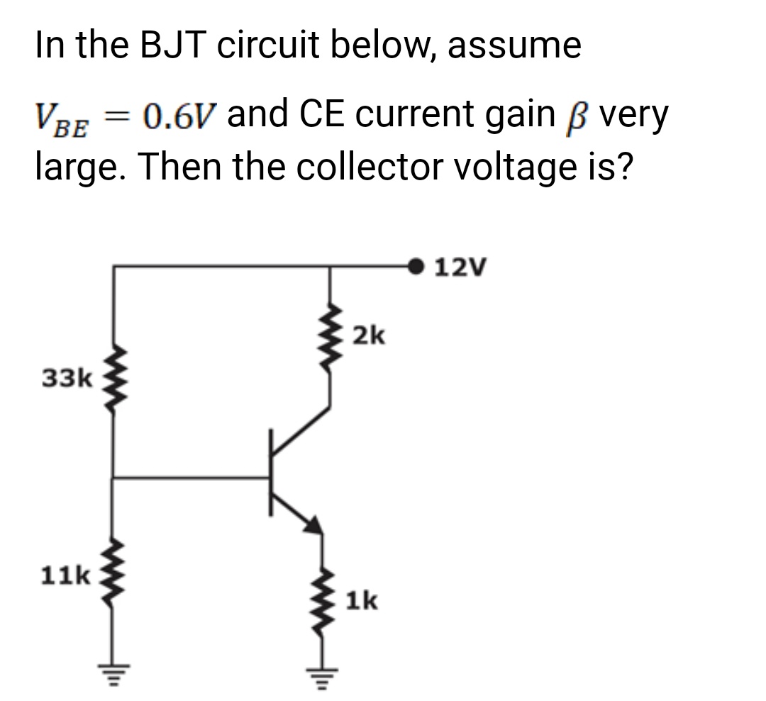 In the BJT circuit below, assume
VBE
0.6V and CE current gain ß very
large. Then the collector voltage is?
33k
11k
=
2k
1k
12V