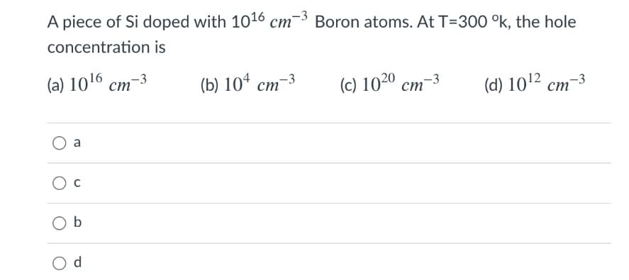A piece of Si doped with 1016 cm-3 Boron atoms. At T=300 °k, the hole
concentration is
(a) 10¹6 cm-3
a
Ob
d
(b) 104 cm-3
(c) 1020 cm-3
(d) 10¹2 cm-3