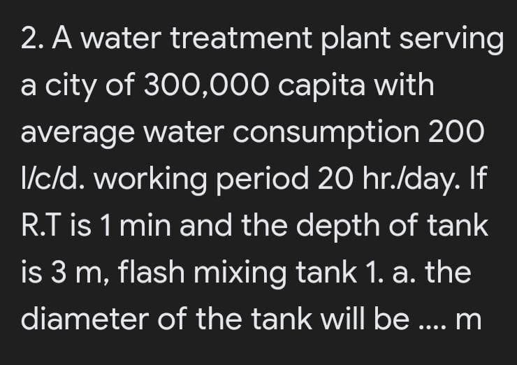 2. A water treatment plant serving
a city of 300,000 capita with
average water consumption 200
I/c/d. working period 20 hr./day. If
R.T is 1 min and the depth of tank
is 3 m, flash mixing tank 1. a. the
diameter of the tank will be ... m
