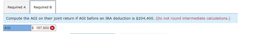 Required A Required B
Compute the AGI on their joint return if AGI before an IRA deduction is $204,400. (Do not round intermediate calculations.)
AGI
$197.800