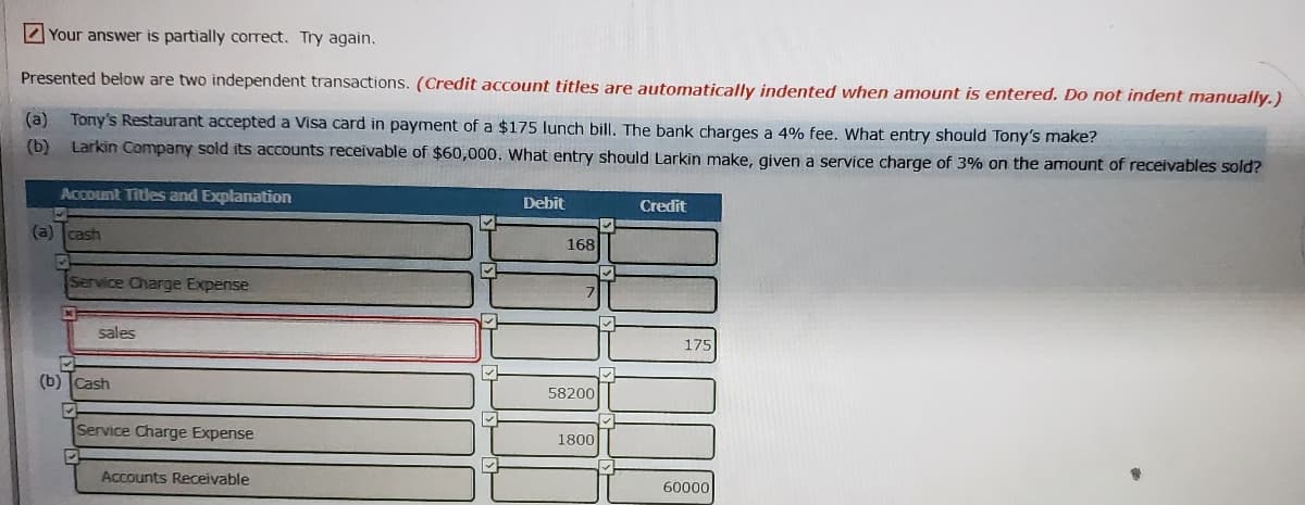 Your answer is partially correct. Try again.
Presented below are two independent transactions. (Credit account titles are automatically indented when amount is entered. Do not indent manually.)
(a) Tony's Restaurant accepted a Visa card in payment of a $175 lunch bill. The bank charges a 4% fee. What entry should Tony's make?
(b) Larkin Company sold its accounts receivable of $60,000. What entry should Larkin make, given a service charge of 3% on the amount of receivables sold?
Account Titles and Explanation
Debit
Credit
(a) cash
168
Service Charge Expense
sales
175
(b) Cash
58200
Service Charge Expense
1800
Accounts Receivable
60000

