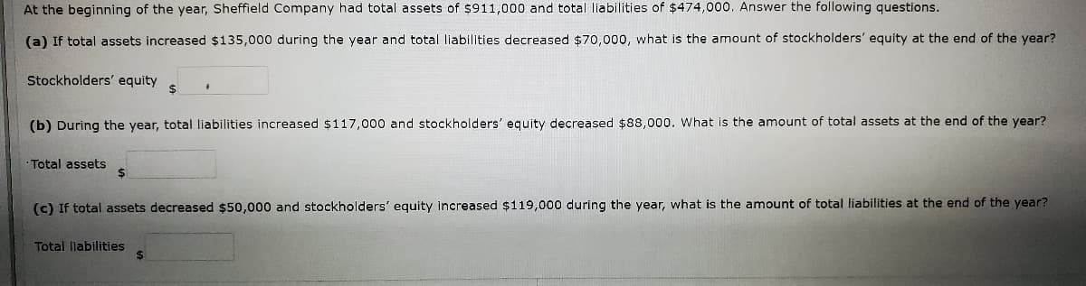 At the beginning of the year, Sheffield Company had total assets of $911,000 and total liabilities of $474,000. Answer the following questions.
(a) If total assets increased $135,000 during the year and total liabilities decreased $70,000, what is the amount of stockholders' equity at the end of the year?
Stockholders' equity
$
(b) During the year, total liabilities increased $117,000 and stockholders' equity decreased $88,000. What is the amount of total assets at the end of the year?
Total assets
2$
(c) If total assets decreased $50,000 and stockholders' equity increased $119,000 during the year, what is the amount of total liabilities at the end of the year?
Total liabilities
%24
