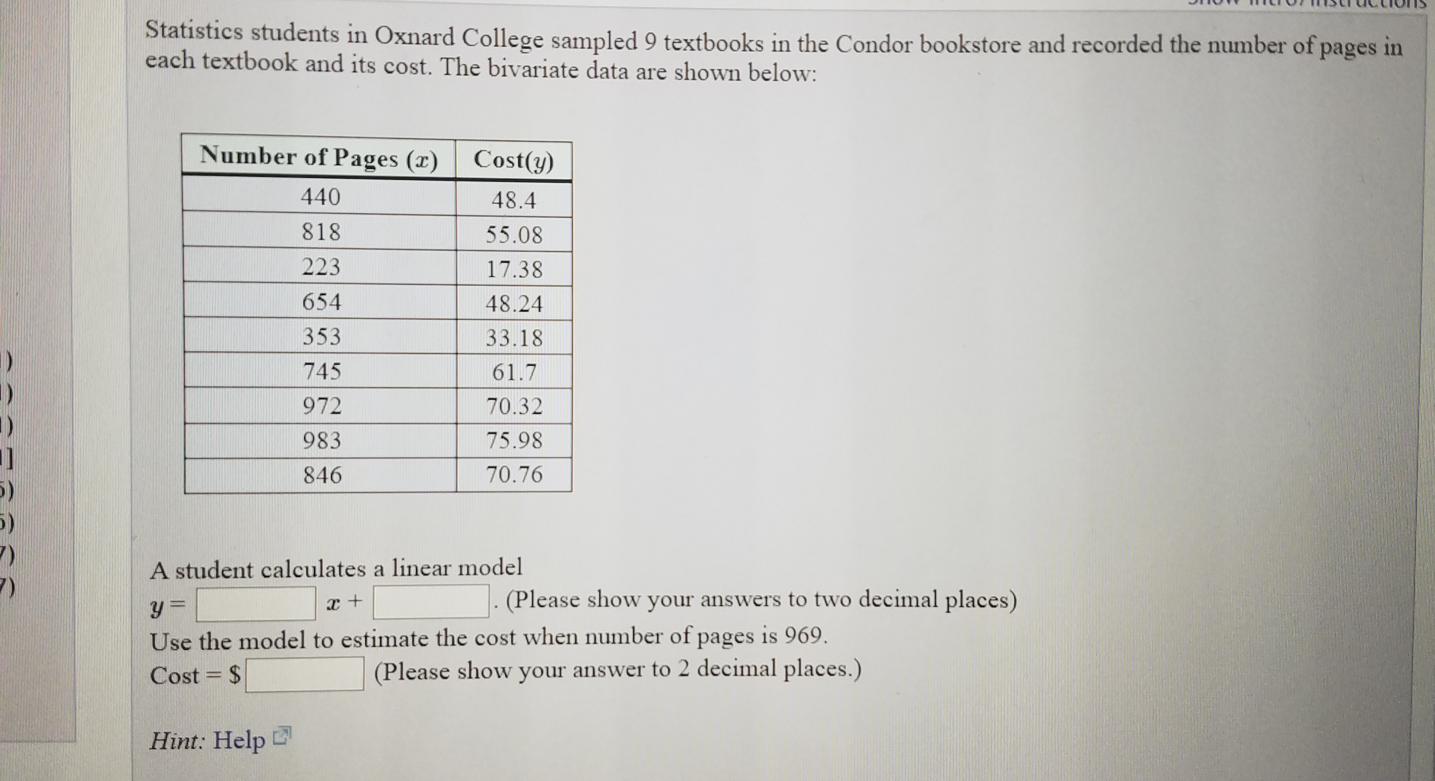 Statistics students in Oxnard College sampled 9 textbooks in the Condor bookstore and recorded the number of pages in
each textbook and its cost. The bivariate data are shown below:
Number of Pages (r)
Cost(y)
440
48.4
818
55.08
223
17.38
654
48.24
353
33.18
745
61.7
972
70.32
983
75.98
846
70.76
A student calculates a linear model
(Please show your answers to two decimal places)
Use the model to estimate the cost when number of pages is 969.
(Please show your answer to 2 decimal places.)
Cost = $
Hint: Help
