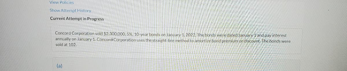 View Policies
Show Attempt History
Current Attempt in Progress
Concord Corporation sold $2.300,000, 5%, 10-year bonds on January 1, 2022. The bonds were dated January 1 and pay interest
annually on January 1. Concord Corporation uses the straight-line method to amortize bond premium or discount. The bonds were
sold at 102.
(a)
