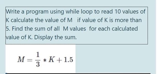 Write a program using while loop to read 10 values of
K calculate the value of M if value of K is more than
5. Find the sum of all M values for each calculated
value of K. Display the sum.
1
M
* K +1.5
3
%3D
