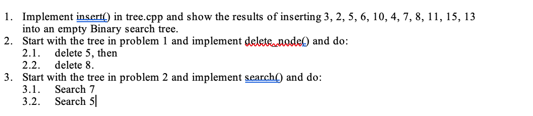 1. Implement insert() in tree.cpp and show the results of inserting 3, 2, 5, 6, 10, 4, 7, 8, 11, 15, 13
into an empty Binary search tree.
2. Start with the tree in problem 1 and implement delete node) and do:
2.1.
delete 5, then
2.2.
delete 8.
3. Start with the tree in problem 2 and implement search() and do:
3.1.
Search 7
3.2.
Search 5