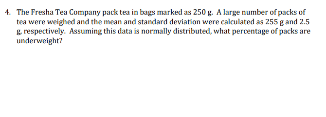4. The Fresha Tea Company pack tea in bags marked as 250 g. A large number of packs of
tea were weighed and the mean and standard deviation were calculated as 255 g and 2.5
g, respectively. Assuming this data is normally distributed, what percentage of packs are
underweight?
