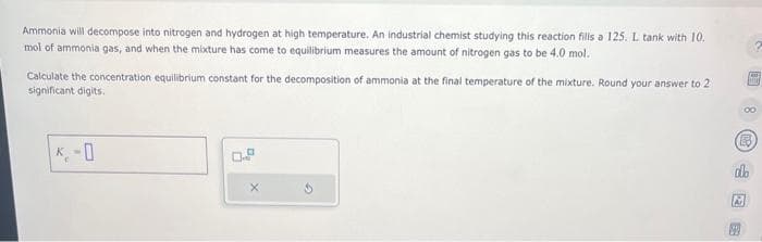 Ammonia will decompose into nitrogen and hydrogen at high temperature. An industrial chemist studying this reaction fills a 125. L tank with 10.
mol of ammonia gas, and when the mixture has come to equilibrium measures the amount of nitrogen gas to be 4.0 mol.
Calculate the concentration equilibrium constant for the decomposition of ammonia at the final temperature of the mixture. Round your answer to 2
significant digits.
K
-0
0.9
X
30 B
do