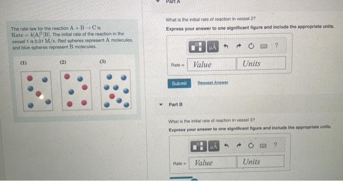 The rate law for the reaction A+B Cis
Rate= kA (B). The initial rate of the reaction in the
vessel 1 is 0.01 M/s. Red spheres represent A molecules.
and blue spheres represent B molecules..
(1)
(2)
(3)
Part A
What is the initial rate of reaction in vessel 2?
Express your answer to one significant figure and include the appropriate units.
Rate=
Submit
Part B.
HÅ
Rate=
Value
Request Answer
What is the initial rate of reaction in vessel 3?
Express your answer to one significant figure and include the appropriate units.
#A
Value
Units
3
ENC
Units
?