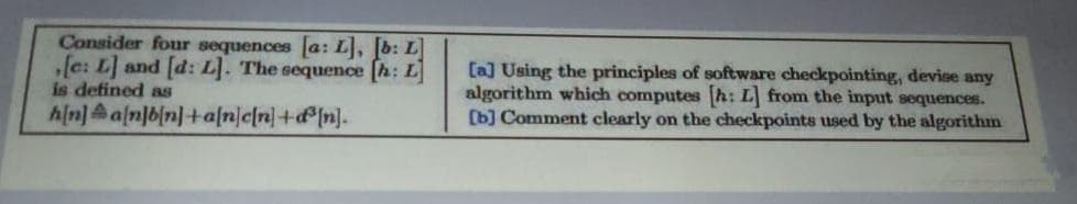 Consider four sequences a: L, b: L
„[e: L] and [d: L]. The sequence [h: L]
is defined as
h/n)a[n]bin]+a[n/e[n]+d[n].
[a] Using the principles of software checkpointing, devise any
algorithm which computes h: L from the input sequences.
[b] Comment clearly on the checkpoints used by the algorithm

