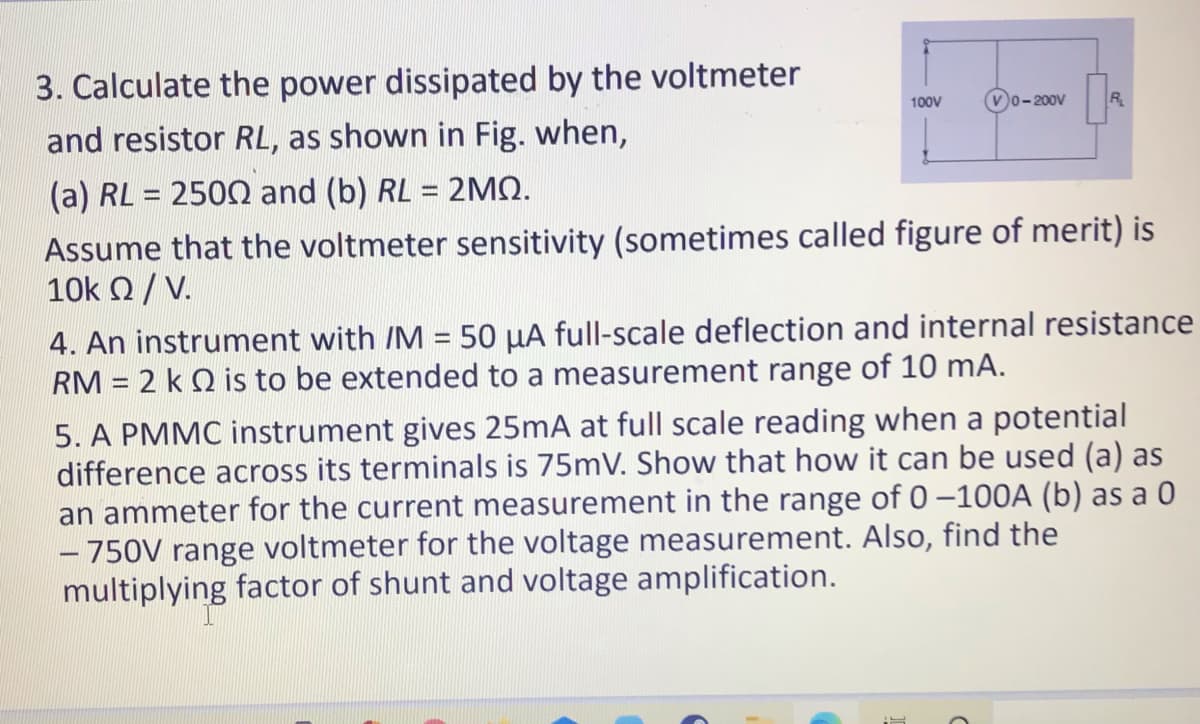 3. Calculate the power dissipated by the voltmeter
and resistor RL, as shown in Fig. when,
100V
v0-200V
R
(a) RL = 2500 and (b) RL = 2MQ.
Assume that the voltmeter sensitivity (sometimes called figure of merit) is
10k 2/ V.
4. An instrument with /M = 50 µA full-scale deflection and internal resistance
RM = 2 k Q is to be extended to a measurement range of 10 mA.
%3D
5. A PMMC instrument gives 25mA at full scale reading when a potential
difference across its terminals is 75mV. Show that how it can be used (a) as
an ammeter for the current measurement in the range of 0–100OA (b) as a 0
- 750V range voltmeter for the voltage measurement. Also, find the
multiplying factor of shunt and voltage amplification.
