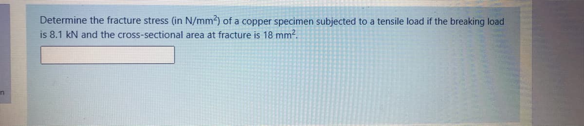 Determine the fracture stress (in N/mm2) of a copper specimen subjected to a tensile load if the breaking load
is 8.1 kN and the cross-sectional area at fracture is 18 mm2.
in
