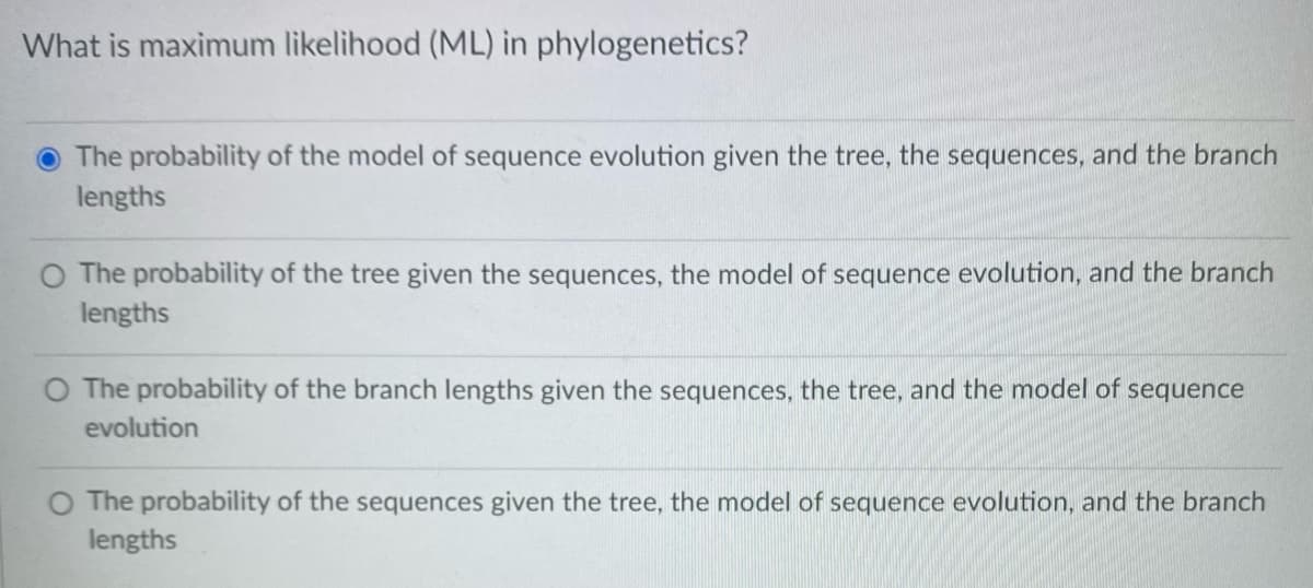 What is maximum likelihood (ML) in phylogenetics?
The probability of the model of sequence evolution given the tree, the sequences, and the branch
lengths
O The probability of the tree given the sequences, the model of sequence evolution, and the branch
lengths
O The probability of the branch lengths given the sequences, the tree, and the model of sequence
evolution
O The probability of the sequences given the tree, the model of sequence evolution, and the branch
lengths
