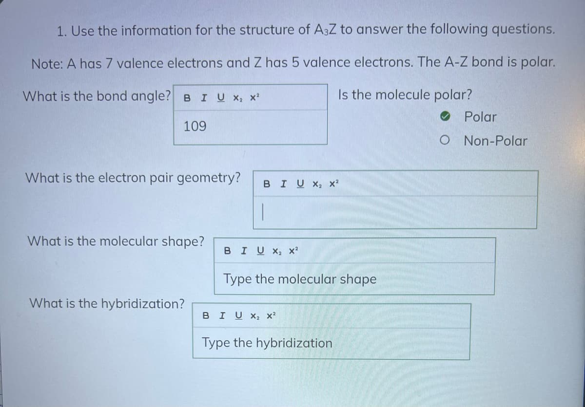 1. Use the information for the structure of A3Z to answer the following questions.
Note: A has 7 valence electrons and Z has 5 valence electrons. The A-Z bond is polar.
What is the bond angle? BI U X₂ X²
Is the molecule polar?
109
What is the electron pair geometry?
What is the molecular shape?
What is the hybridization?
BIUX, X²
|
BIU X₂ X²
Type the molecular shape
BIU X₂ X²
Type the hybridization
Polar
O Non-Polar