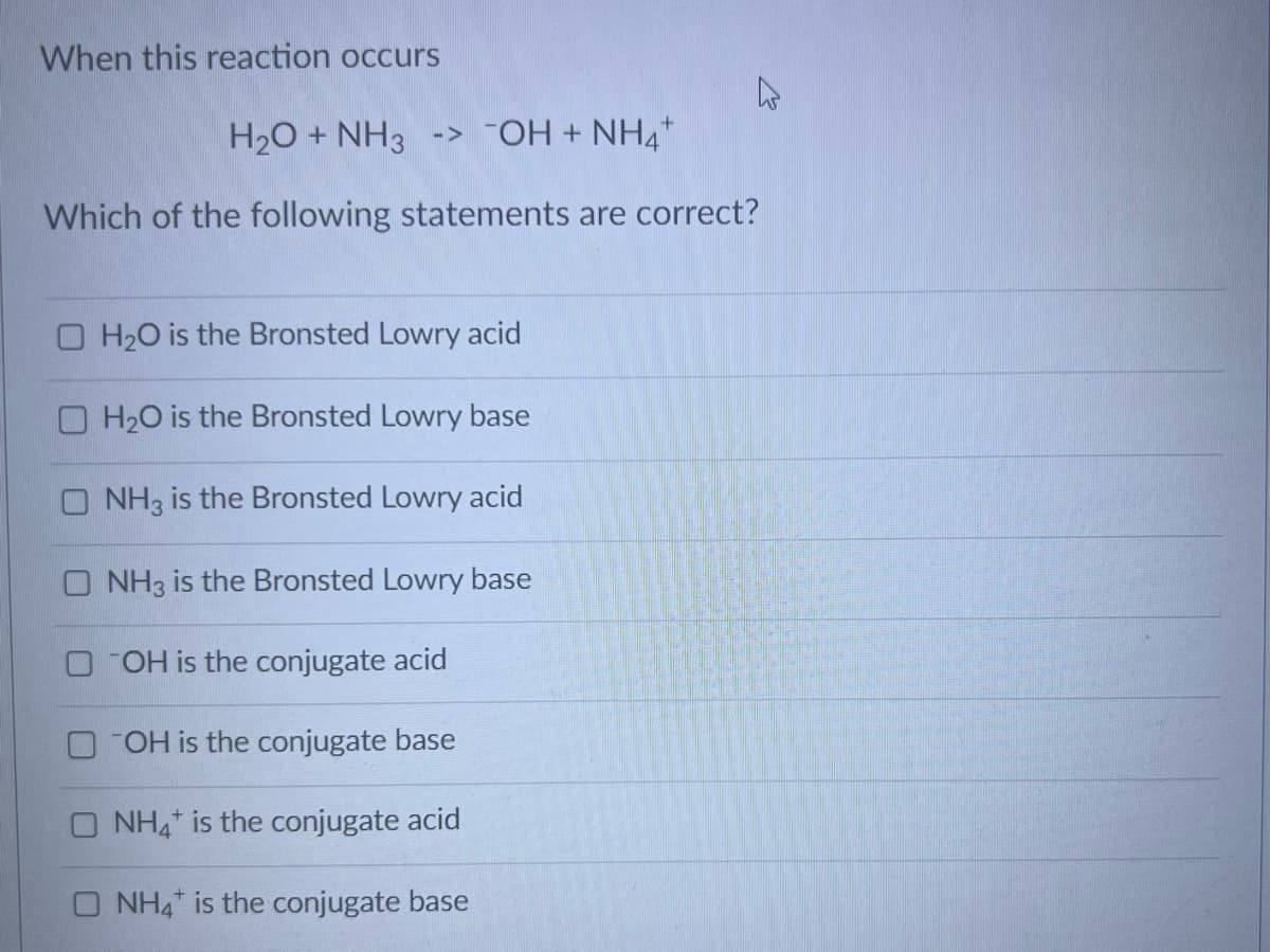 When this reaction occurs
H₂O + NH3 -> -OH + NH4+
Which of the following statements are correct?
OH₂O is the Bronsted Lowry acid
OH₂O is the Bronsted Lowry base
ONH3 is the Bronsted Lowry acid
ONH3 is the Bronsted Lowry base
OOH is the conjugate acid
OH is the conjugate base
NH4 is the conjugate acid
O NH4 is the conjugate base