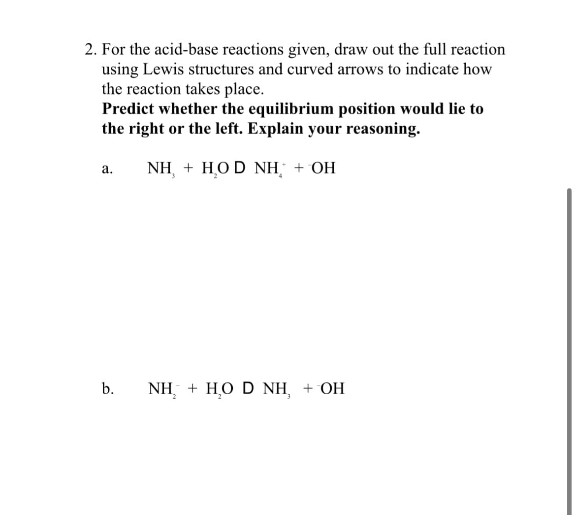 2. For the acid-base reactions given, draw out the full reaction
using Lewis structures and curved arrows to indicate how
the reaction takes place.
Predict whether the equilibrium position would lie to
the right or the left. Explain your reasoning.
NH, + HOD NH +OH
a.
b.
NH, + HO D NH + OH