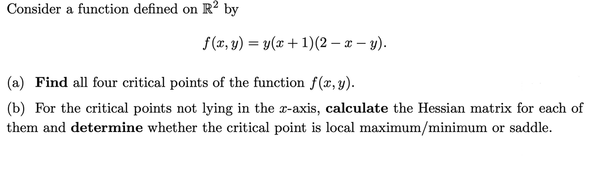 Consider a function defined on R² by
f(x, y) = y(x + 1)(2 − x − y).
(a) Find all four critical points of the function f(x, y).
(b) For the critical points not lying in the x-axis, calculate the Hessian matrix for each of
them and determine whether the critical point is local maximum/minimum or saddle.