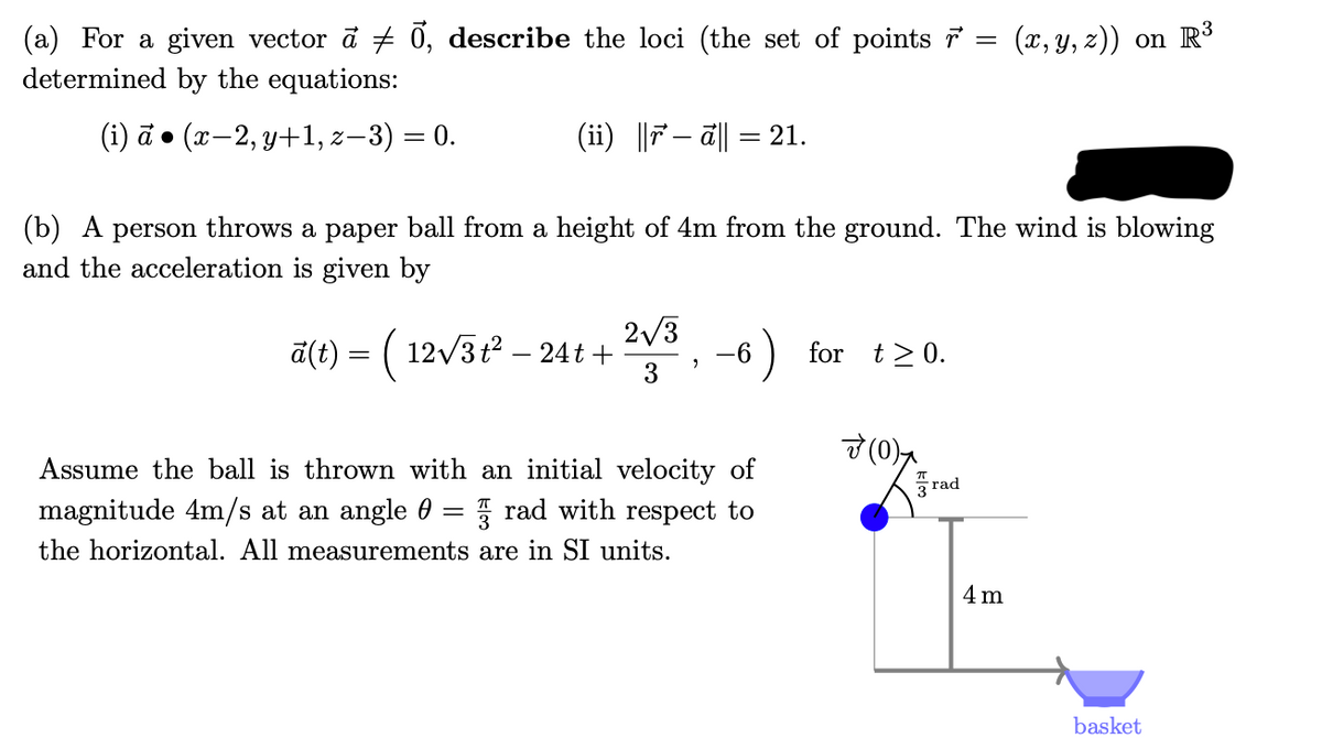 (a) For a given vector a + 0, describe the loci (the set of points 7
determined by the equations:
(x, y, z)) on R³
(i) d (2—2, у+1, 2— 3) 3D 0.
(ii) ||7– a||
21.
Z-.
(b) A person throws a paper ball from a height of 4m from the ground. The wind is blowing
and the acceleration is given by
2/3
a(t) = ( 12v3t? – 24t +
(12/5P -
)
-6
for t> 0.
3
7 (0),
is thrown with an initial velocity of
magnitude 4m/s at an angle 0 = rad with respect to
the horizontal. All measurements are in SI units.
me
3 rad
4 m
basket
