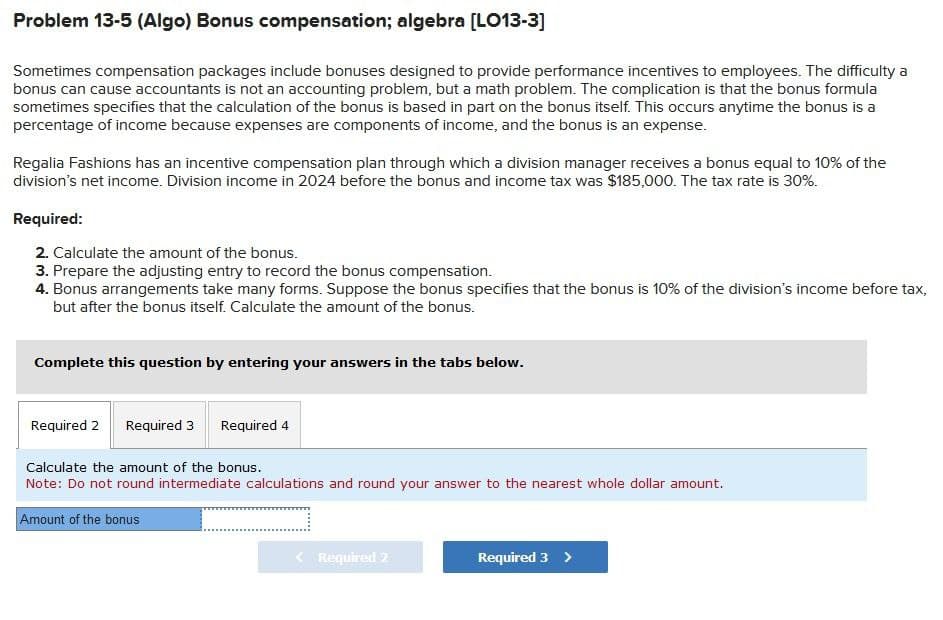 Problem 13-5 (Algo) Bonus compensation; algebra [LO13-3]
Sometimes compensation packages include bonuses designed to provide performance incentives to employees. The difficulty a
bonus can cause accountants is not an accounting problem, but a math problem. The complication is that the bonus formula
sometimes specifies that the calculation of the bonus is based in part on the bonus itself. This occurs anytime the bonus is a
percentage of income because expenses are components of income, and the bonus is an expense.
Regalia Fashions has an incentive compensation plan through which a division manager receives a bonus equal to 10% of the
division's net income. Division income in 2024 before the bonus and income tax was $185,000. The tax rate is 30%.
Required:
2. Calculate the amount of the bonus.
3. Prepare the adjusting entry to record the bonus compensation.
4. Bonus arrangements take many forms. Suppose the bonus specifies that the bonus is 10% of the division's income before tax,
but after the bonus itself. Calculate the amount of the bonus.
Complete this question by entering your answers in the tabs below.
Required 2 Required 3 Required 4
Calculate the amount of the bonus.
Note: Do not round intermediate calculations and round your answer to the nearest whole dollar amount.
Amount of the bonus
Required 2
Required 3 >