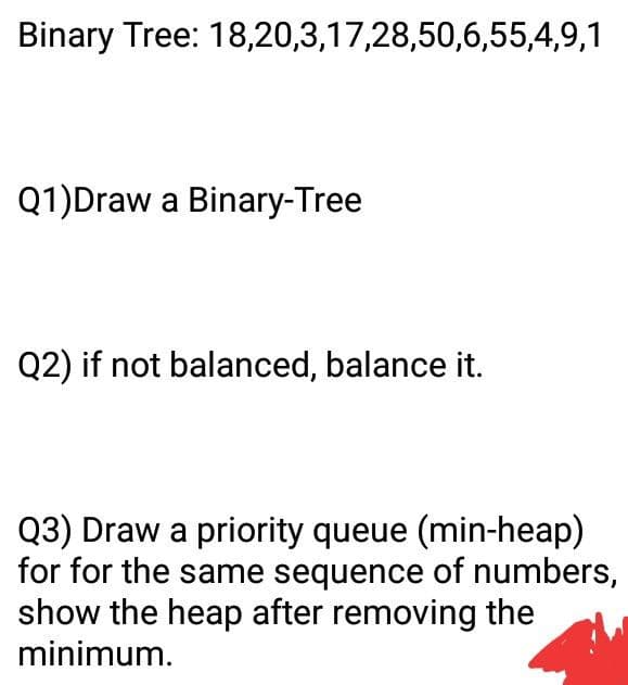 Binary Tree: 18,20,3,17,28,50,6,55,4,9,1
Q1)Draw a Binary-Tree
Q2) if not balanced, balance it.
Q3) Draw a priority queue (min-heap)
for for the same sequence of numbers,
show the heap after removing the
minimum.
