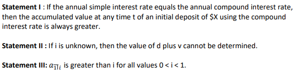 Statement I: If the annual simple interest rate equals the annual compound interest rate,
then the accumulated value at any time t of an initial deposit of $X using the compound
interest rate is always greater.
Statement II : If i is unknown, then the value of d plus v cannot be determined.
Statement III: ai is greater than i for all values 0 < i < 1.