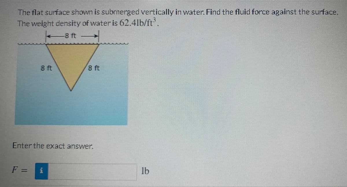 The flat surface shown is submerged vertically in water. Find the fluid force against the surface.
The weight density of water is 62.4lb/ft'.
-8 ft
8 ft
8 ft
Enter the exact answer.
F =
i
lb
