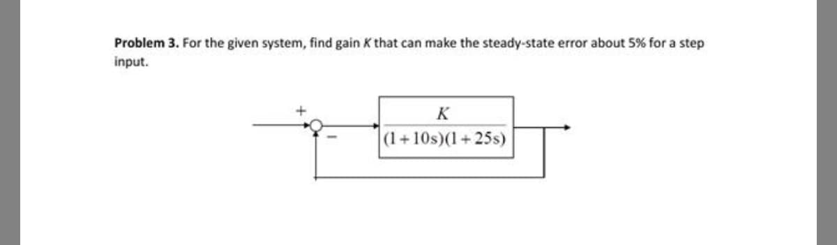Problem 3. For the given system, find gain K that can make the steady-state error about 5% for a step
input.
K
(1+10s)(1+25s)