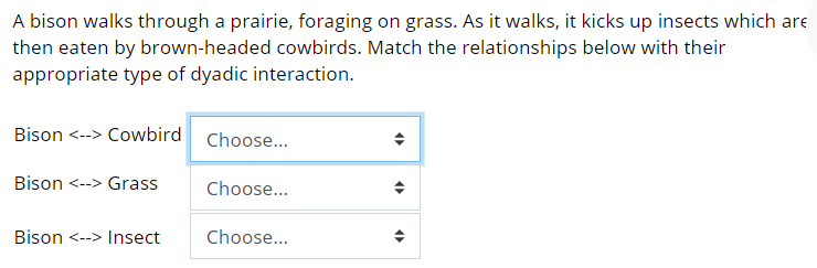 A bison walks through a prairie, foraging on grass. As it walks, it kicks up insects which are
then eaten by brown-headed cowbirds. Match the relationships below with their
appropriate type of dyadic interaction.
Bison <--> Cowbird Choose...
Bison <--> Grass
Choose...
Bison <--> Insect
Choose...
