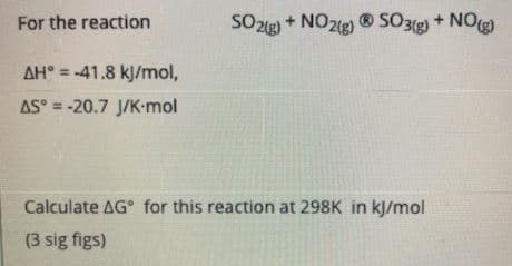 For the reaction
SO2g + NO2g) ®
® SO3g) + NOg)
AH° = -41.8 kj/mol,
%3D
AS° = -20.7 J/K-mol
Calculate AG° for this reaction at 298K in kJ/mol
(3 sig figs)
