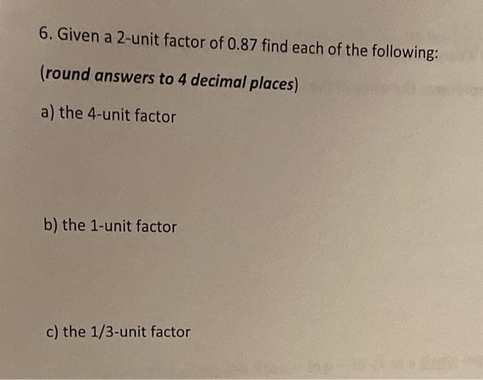 6. Given a 2-unit factor of 0.87 find each of the following:
(round answers to 4 decimal places)
a) the 4-unit factor
b) the 1-unit factor
c) the 1/3-unit factor
