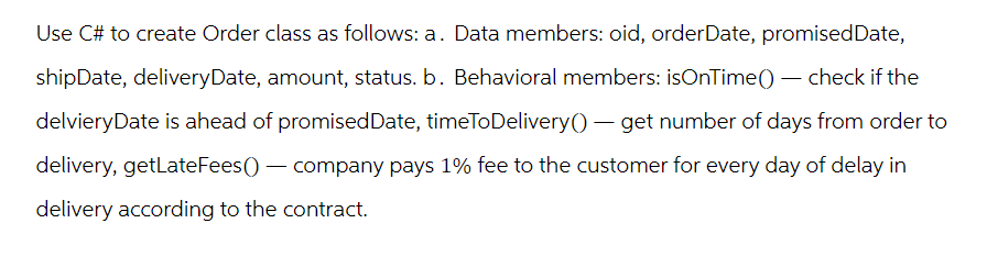 Use C# to create Order class as follows: a. Data members: oid, orderDate, promised Date,
shipDate, deliveryDate, amount, status. b. Behavioral members: isOnTime() - check if the
delvieryDate is ahead of promised Date, timeToDelivery() - get number of days from order to
delivery, getLate Fees() - company pays 1% fee to the customer for every day of delay in
delivery according to the contract.