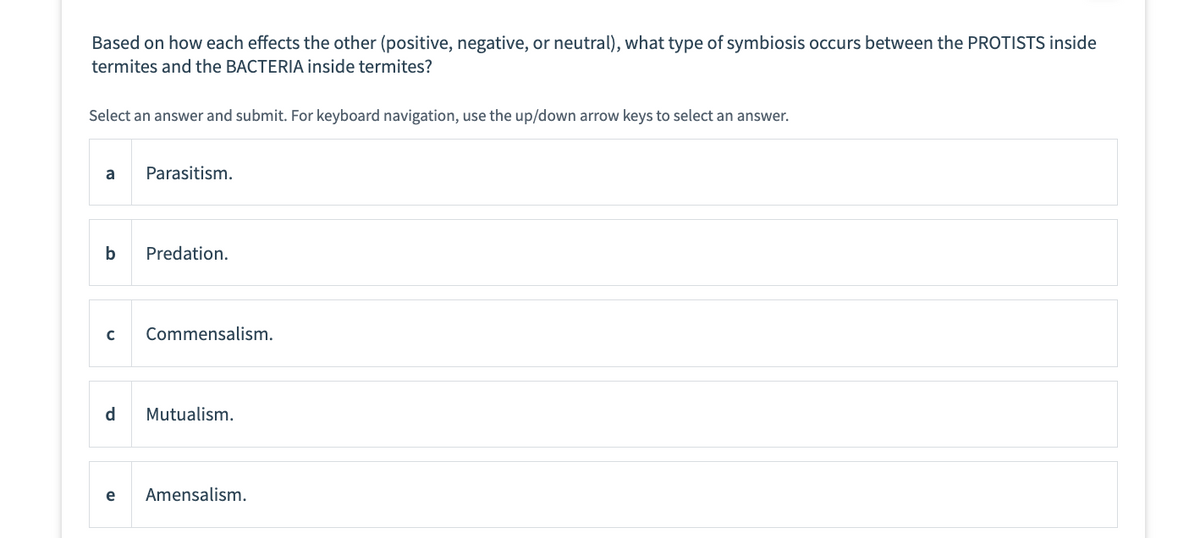 Based on how each effects the other (positive, negative, or neutral), what type of symbiosis occurs between the PROTISTS inside
termites and the BACTERIA inside termites?
Select an answer and submit. For keyboard navigation, use the up/down arrow keys to select an answer.
a
Parasitism.
b Predation.
с
Commensalism.
d Mutualism.
e Amensalism.