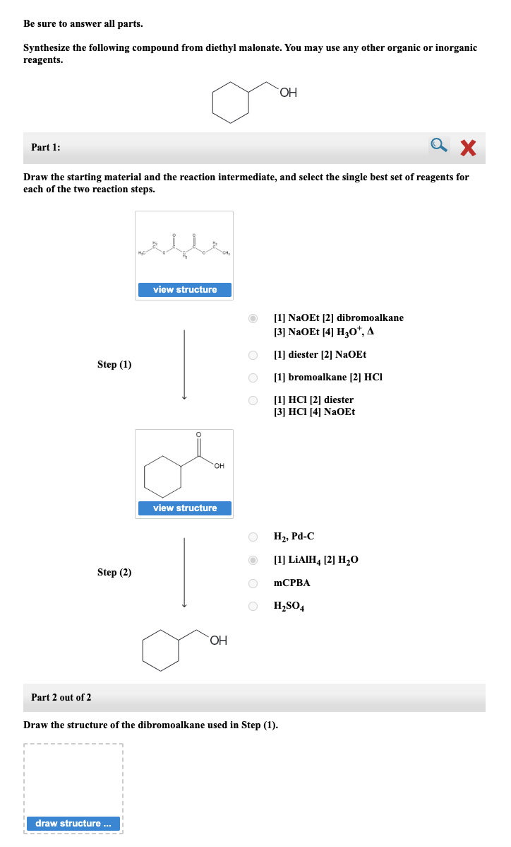 Be sure to answer all parts.
Synthesize the following compound from diethyl malonate. You may use any other organic or inorganic
reagents.
X
Draw the starting material and the reaction intermediate, and select the single best set of reagents for
each of the two reaction steps.
Part 1:
I
Part 2 out of 2
Step (1)
Step (2)
view structure
draw structure ...
OH
view structure
OH
OOO
O
O
O
O
OH
[1] NaOEt [2] dibromoalkane
[3] NaOEt [4] H30*, A
[1] diester [2] NaOEt
[1] bromoalkane [2] HCI
[1] HCI [2] diester
[3] HCI [4] NaOEt
Draw the structure of the dibromoalkane used in Step (1).
H₂, Pd-C
[1] LiAIH4 [2] H₂0
mCPBA
H₂SO4