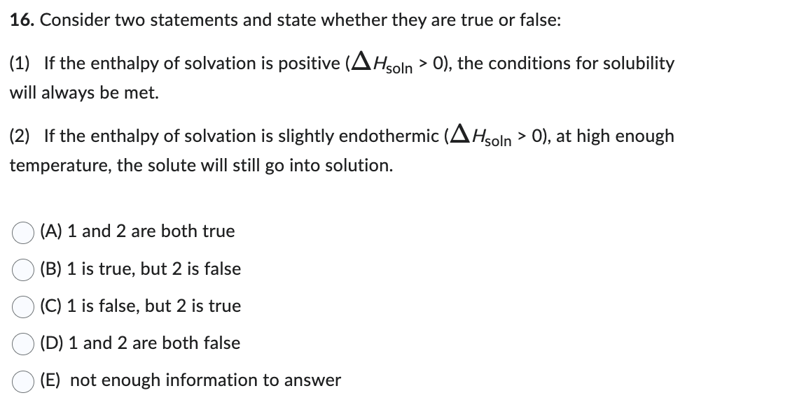 16. Consider two statements and state whether they are true or false:
(1) If the enthalpy of solvation is positive (AHsoln > 0), the conditions for solubility
will always be met.
(2) If the enthalpy of solvation is slightly endothermic (AHsoln > 0), at high enough
temperature, the solute will still go into solution.
(A) 1 and 2 are both true
(B) 1 is true, but 2 is false
(C) 1 is false, but 2 is true
(D) 1 and 2 are both false
(E) not enough information to answer