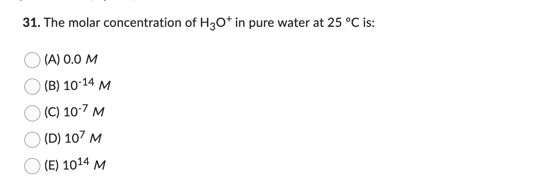 31. The molar concentration of H3O+ in pure water at 25 °C is:
(A) 0.0 M
(B) 10-14 M
(C) 10-7 M
(D) 107 M
(E) 1014 M
