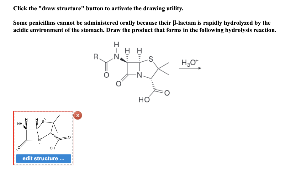 Click the "draw structure" button to activate the drawing utility.
Some penicillins cannot be administered orally because their ß-lactam is rapidly hydrolyzed by the
acidic environment of the stomach. Draw the product that forms in the following hydrolysis reaction.
Ill
NH₂
Ill
OH
edit structure ...
X
R.
H
ΤΗ Η
Z-I
N.
S
HO
H3O+