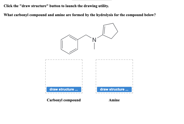 Click the "draw structure" button to launch the drawing utility.
What carbonyl compound and amine are formed by the hydrolysis for the compound below?
draw structure...
Carbonyl compound
N
draw structure...
Amine