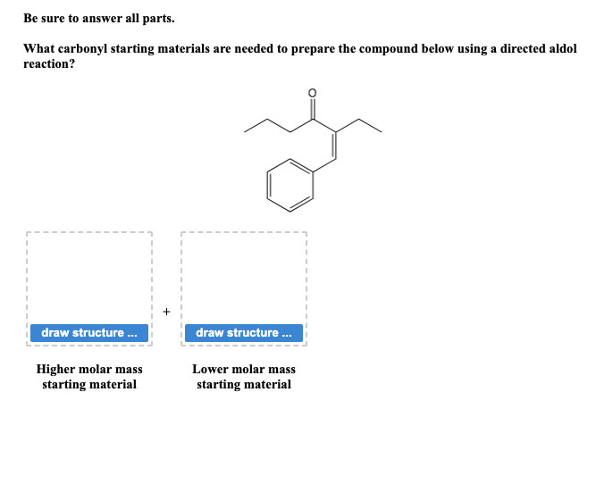 Be sure to answer all parts.
What carbonyl starting materials are needed to prepare the compound below using a directed aldol
reaction?
y
draw structure.....
Higher molar mass
starting material
draw structure...
Lower molar mass
starting material