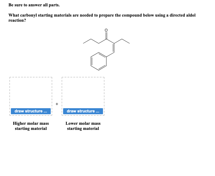 Be sure to answer all parts.
What carbonyl starting materials are needed to prepare the compound below using a directed aldol
reaction?
draw structure ...
Higher molar mass
starting material
draw structure...
Lower molar mass
starting material