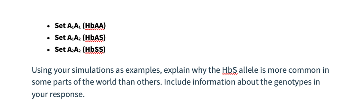 • Set A₁A₁ (HbAA)
• Set A₁A₂ (HbAS)
• Set A₂A₂ (Hbss)
Using your simulations as examples, explain why the HbS allele is more common in
some parts of the world than others. Include information about the genotypes in
your response.