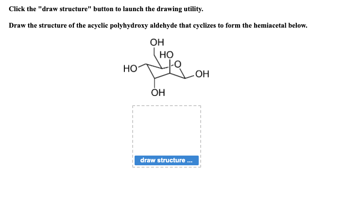 Click the "draw structure" button to launch the drawing utility.
Draw the structure of the acyclic polyhydroxy aldehyde that cyclizes to form the hemiacetal below.
НО
.
ОН
HO
OH
-OH
draw structure ...