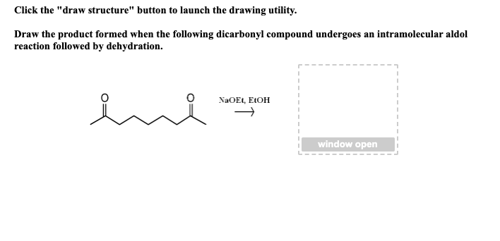 Click the "draw structure" button to launch the drawing utility.
Draw the product formed when the following dicarbonyl compound undergoes an intramolecular aldol
reaction followed by dehydration.
NaOEt, EtOH
I
I
I
window open