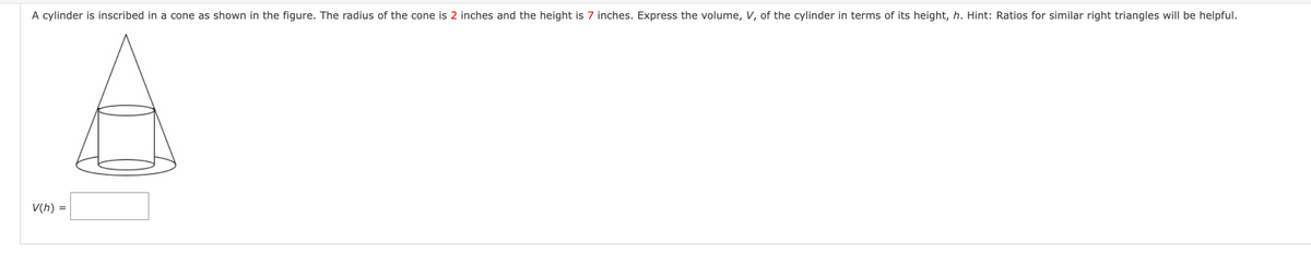 A cylinder is inscribed in a cone as shown in the figure. The radius of the cone is 2 inches and the height is 7 inches. Express the volume, V, of the cylinder in terms of its height, h. Hint: Ratios for similar right triangles will be helpful.
V(h) =