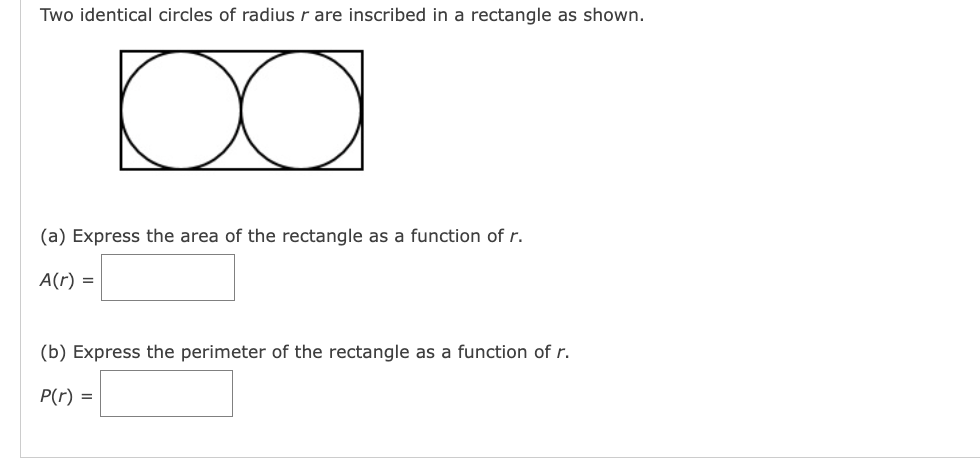 Two identical circles of radius r are inscribed in a rectangle as shown.
Da
(a) Express the area of the rectangle as a function of r.
A(r) =
(b) Express the perimeter of the rectangle as a function of r.
P(r) =