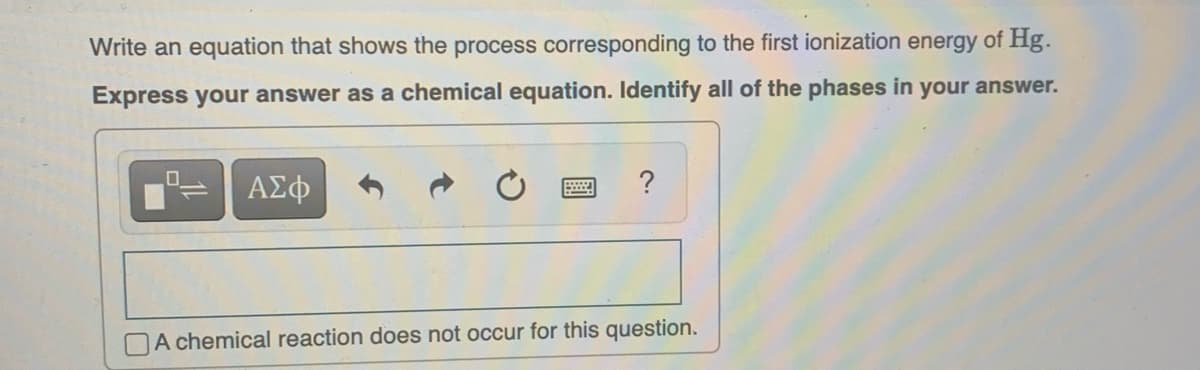 Write an equation that shows the process corresponding to the first ionization energy of Hg.
Express your answer as a chemical equation. Identify all of the phases in your answer.
0
ΑΣΦ
wwwwww
?
A chemical reaction does not occur for this question.